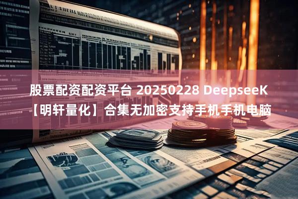 股票配资配资平台 20250228 DeepseeK【明轩量化】合集无加密支持手机手机电脑