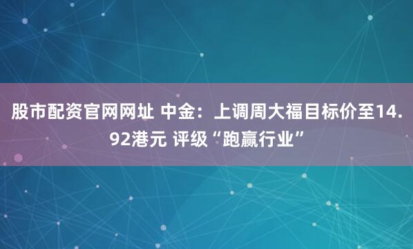 股市配资官网网址 中金：上调周大福目标价至14.92港元 评级“跑赢行业”
