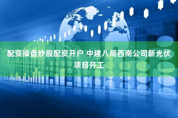 配资操盘炒股配资开户 中建八局西南公司新光伏项目开工