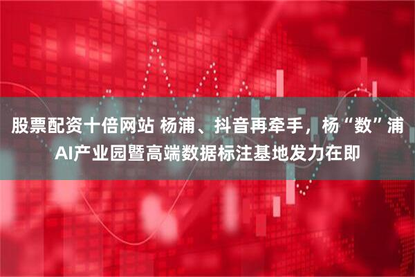 股票配资十倍网站 杨浦、抖音再牵手，杨“数”浦AI产业园暨高端数据标注基地发力在即