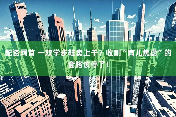配资网首 一双学步鞋卖上千？收割“育儿焦虑”的套路该停了！