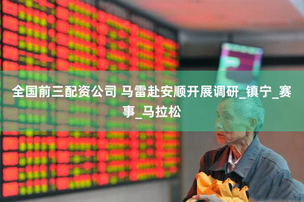 全国前三配资公司 马雷赴安顺开展调研_镇宁_赛事_马拉松
