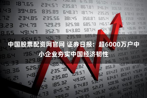 中国股票配资网官网 证券日报：超6000万户中小企业夯实中国经济韧性