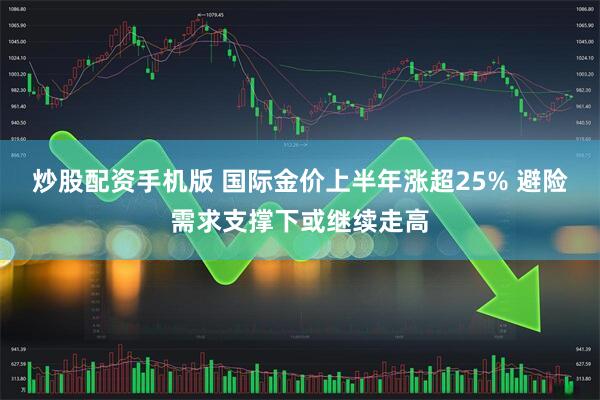 炒股配资手机版 国际金价上半年涨超25% 避险需求支撑下或继续走高