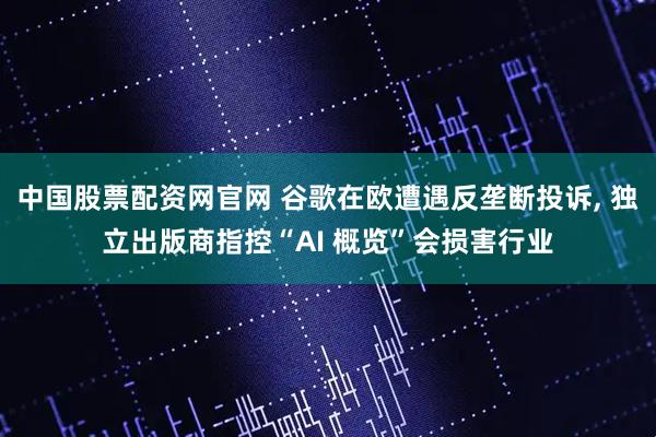 中国股票配资网官网 谷歌在欧遭遇反垄断投诉, 独立出版商指控“AI 概览”会损害行业