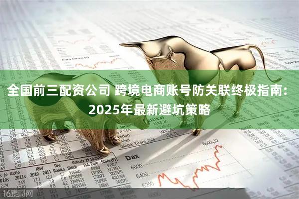 全国前三配资公司 跨境电商账号防关联终极指南: 2025年最新避坑策略