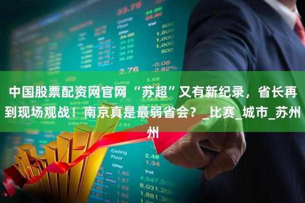 中国股票配资网官网 “苏超”又有新纪录，省长再到现场观战！南京真是最弱省会？_比赛_城市_苏州