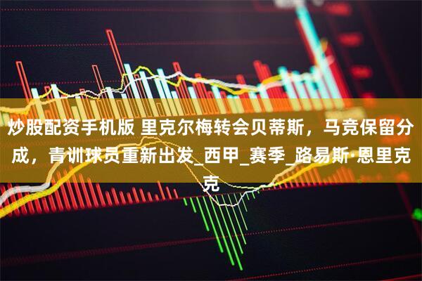 炒股配资手机版 里克尔梅转会贝蒂斯，马竞保留分成，青训球员重新出发_西甲_赛季_路易斯·恩里克