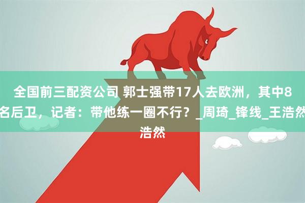 全国前三配资公司 郭士强带17人去欧洲，其中8名后卫，记者：带他练一圈不行？_周琦_锋线_王浩然