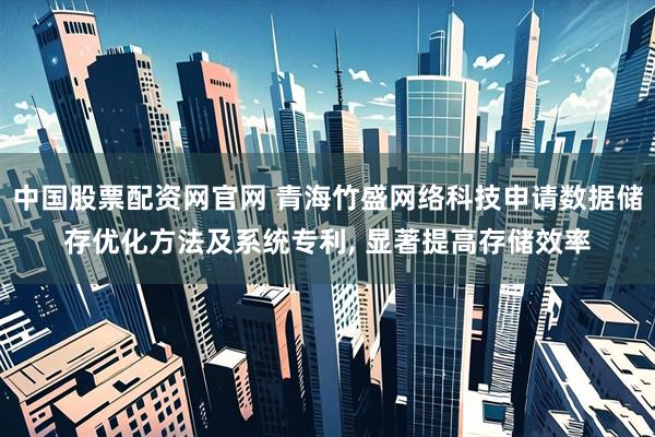 中国股票配资网官网 青海竹盛网络科技申请数据储存优化方法及系统专利, 显著提高存储效率