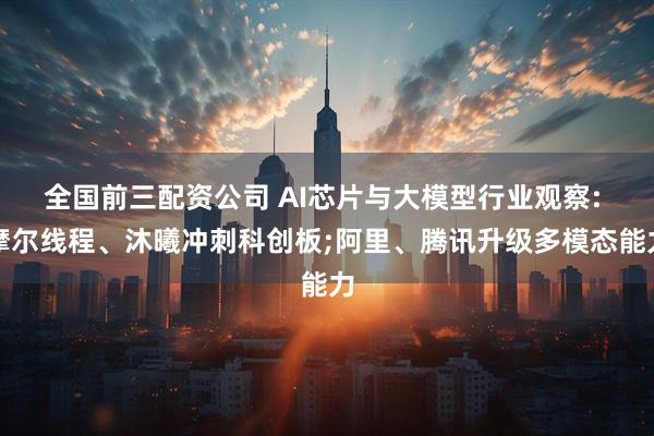 全国前三配资公司 AI芯片与大模型行业观察: 摩尔线程、沐曦冲刺科创板;阿里、腾讯升级多模态能力