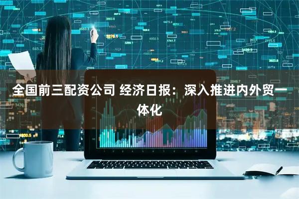 全国前三配资公司 经济日报：深入推进内外贸一体化