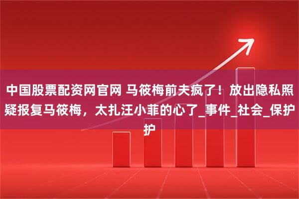 中国股票配资网官网 马筱梅前夫疯了！放出隐私照疑报复马筱梅，太扎汪小菲的心了_事件_社会_保护