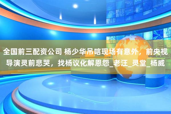 全国前三配资公司 杨少华吊唁现场有意外，前央视导演灵前悲哭，找杨议化解恩怨_老汪_灵堂_杨威