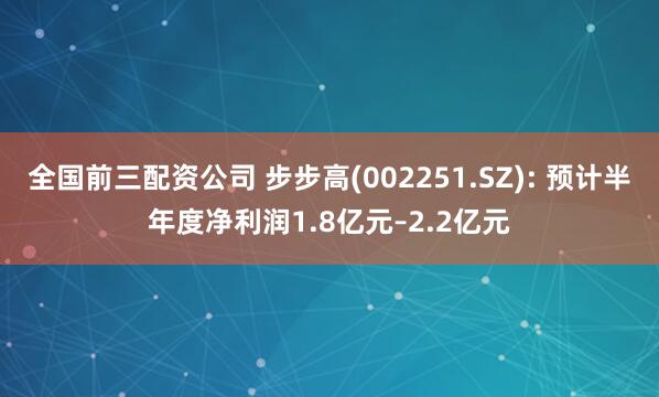 全国前三配资公司 步步高(002251.SZ): 预计半年度净利润1.8亿元–2.2亿元