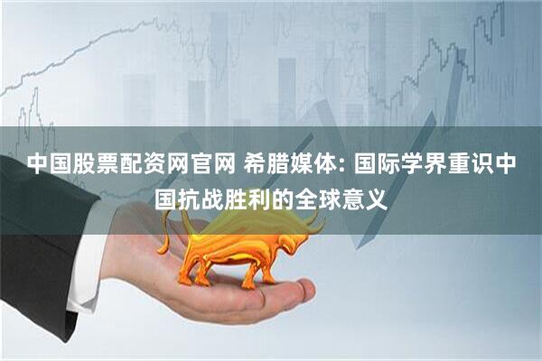 中国股票配资网官网 希腊媒体: 国际学界重识中国抗战胜利的全球意义