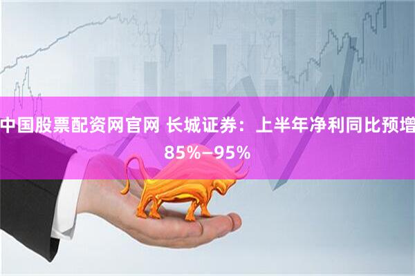 中国股票配资网官网 长城证券：上半年净利同比预增85%—95%