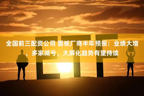 全国前三配资公司 面板厂商半年预报：业绩大增，多家减亏，大屏化趋势有望持续