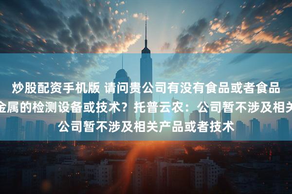 炒股配资手机版 请问贵公司有没有食品或者食品添加剂相关重金属的检测设备或技术？托普云农：公司暂不涉及相关产品或者技术