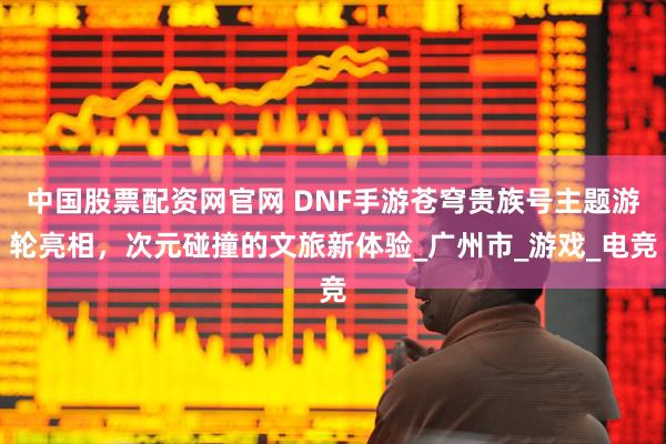 中国股票配资网官网 DNF手游苍穹贵族号主题游轮亮相，次元碰撞的文旅新体验_广州市_游戏_电竞