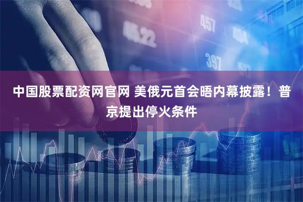 中国股票配资网官网 美俄元首会晤内幕披露！普京提出停火条件