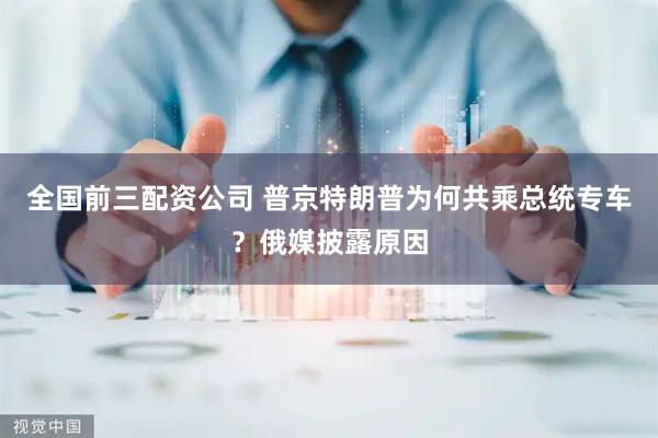 全国前三配资公司 普京特朗普为何共乘总统专车？俄媒披露原因