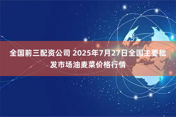 全国前三配资公司 2025年7月27日全国主要批发市场油麦菜价格行情