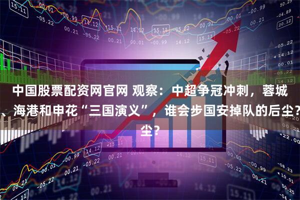 中国股票配资网官网 观察：中超争冠冲刺，蓉城、海港和申花“三国演义”，谁会步国安掉队的后尘？
