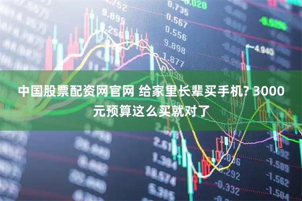 中国股票配资网官网 给家里长辈买手机? 3000元预算这么买就对了