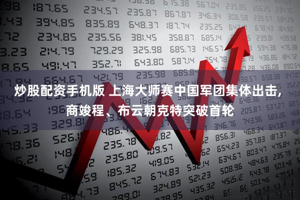 炒股配资手机版 上海大师赛中国军团集体出击, 商竣程、布云朝克特突破首轮