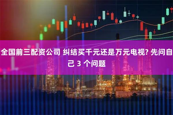全国前三配资公司 纠结买千元还是万元电视? 先问自己 3 个问题