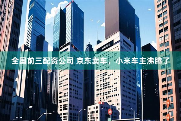 全国前三配资公司 京东卖车,小米车主沸腾了