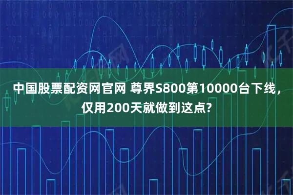 中国股票配资网官网 尊界S800第10000台下线，仅用200天就做到这点?