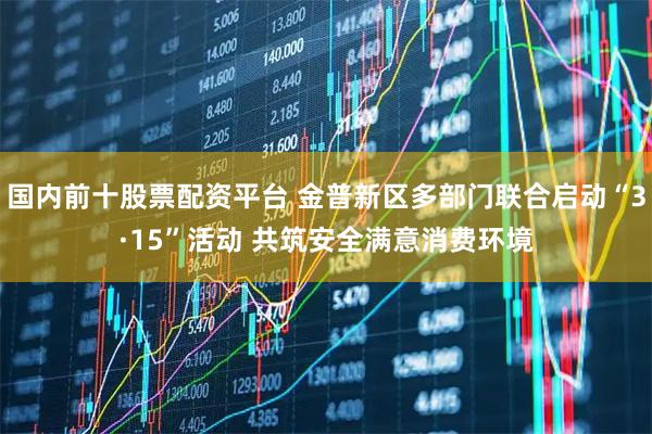 国内前十股票配资平台 金普新区多部门联合启动“3·15”活动 共筑安全满意消费环境