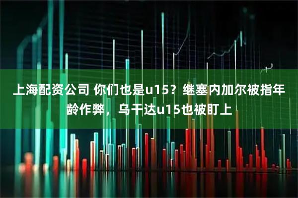上海配资公司 你们也是u15？继塞内加尔被指年龄作弊，乌干达u15也被盯上