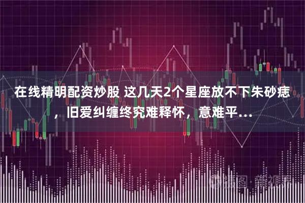 在线精明配资炒股 这几天2个星座放不下朱砂痣，旧爱纠缠终究难释怀，意难平…