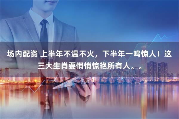 场内配资 上半年不温不火，下半年一鸣惊人！这三大生肖要悄悄惊艳所有人。。