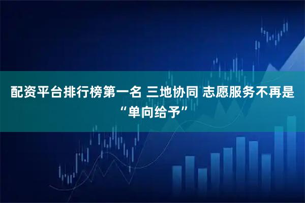 配资平台排行榜第一名 三地协同 志愿服务不再是“单向给予”