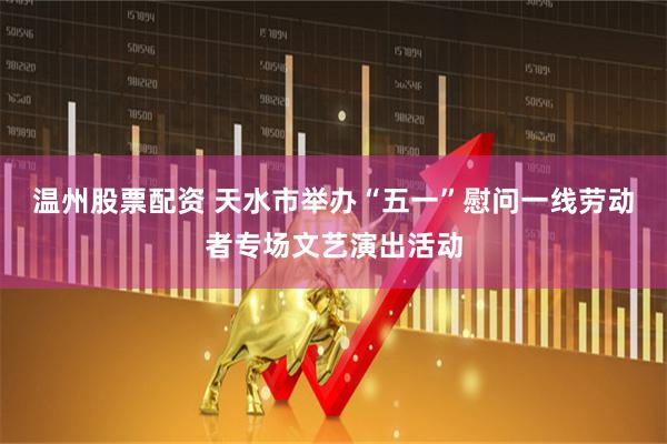 温州股票配资 天水市举办“五一”慰问一线劳动者专场文艺演出活动