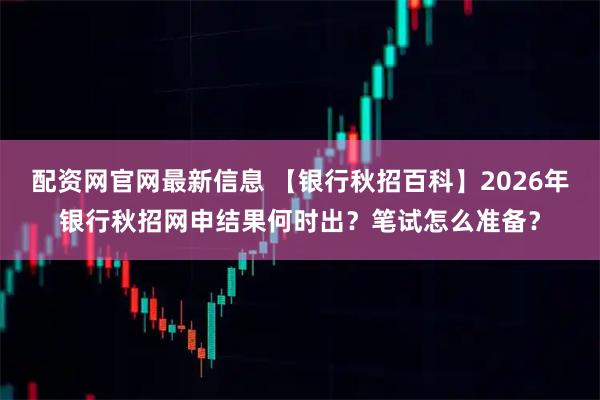 配资网官网最新信息 【银行秋招百科】2026年银行秋招网申结果何时出？笔试怎么准备？