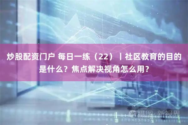 炒股配资门户 每日一练（22）丨社区教育的目的是什么？焦点解决视角怎么用？